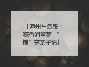漳州车务段：粽香润童梦 “粽”享亲子情