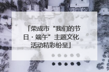 荣成市“我们的节日・端午”主题文化活动精彩纷呈