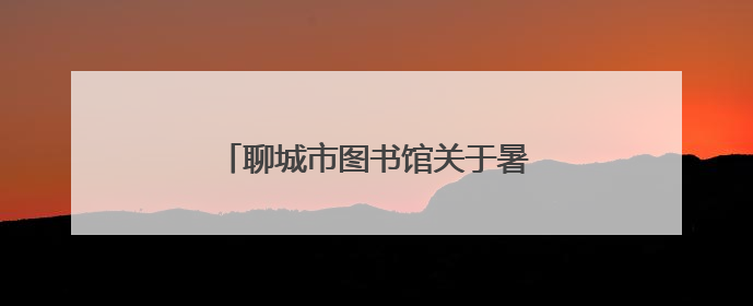聊城市图书馆关于暑期延时开放的公告