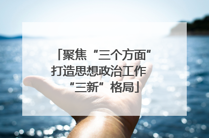 聚焦“三个方面” 打造思想政治工作“三新”格局