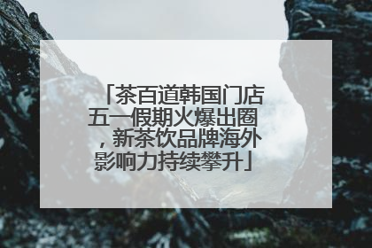 茶百道韩国门店五一假期火爆出圈，新茶饮品牌海外影响力持续攀升