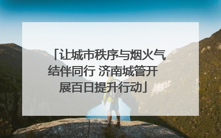 让城市秩序与烟火气结伴同行 济南城管开展百日提升行动