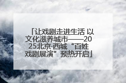 让戏剧走进生活 以文化滋养城市——2025北京·西城“百姓戏剧展演”预热开启