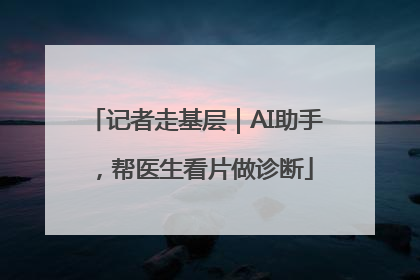 记者走基层｜AI助手，帮医生看片做诊断