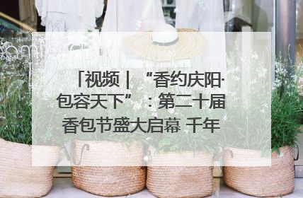 视频｜“香约庆阳·包容天下”：第二十届香包节盛大启幕 千年非遗香飘世界