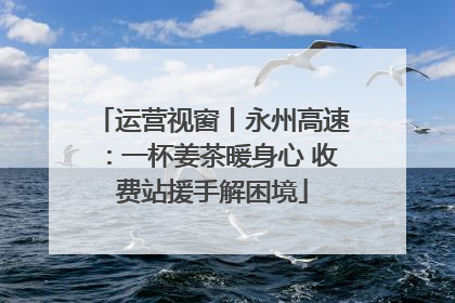 运营视窗丨永州高速：一杯姜茶暖身心 收费站援手解困境