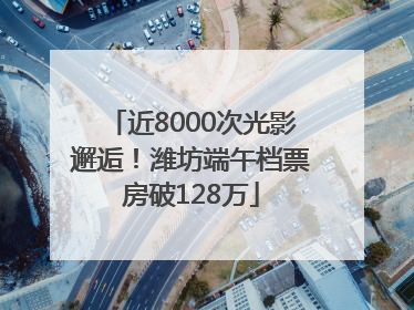 近8000次光影邂逅！潍坊端午档票房破128万