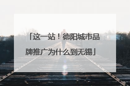 这一站！德阳城市品牌推广为什么到无锡