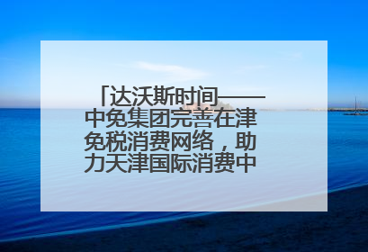 达沃斯时间——中免集团完善在津免税消费网络，助力天津国际消费中心城市建设提质