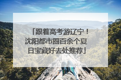 跟着高考游辽宁！沈阳都市圈百余个夏日宝藏好去处推荐