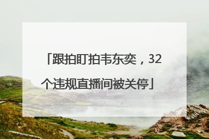 跟拍盯拍韦东奕，32个违规直播间被关停