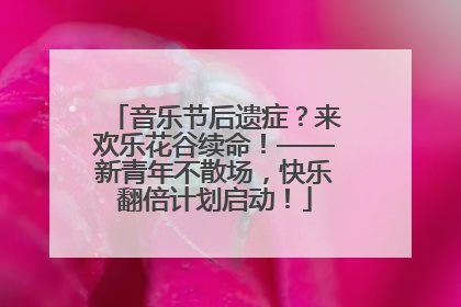 音乐节后遗症？来欢乐花谷续命！——新青年不散场，快乐翻倍计划启动！