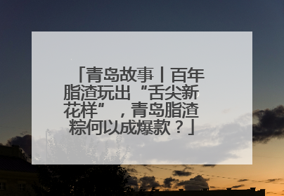 青岛故事丨百年脂渣玩出“舌尖新花样”，青岛脂渣粽何以成爆款？
