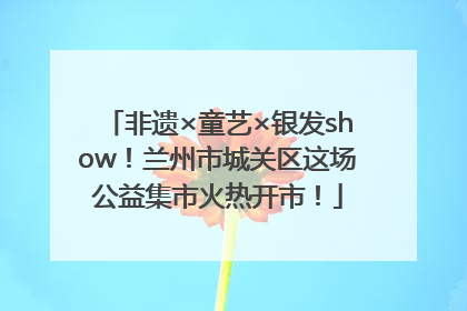 非遗×童艺×银发show！兰州市城关区这场公益集市火热开市！
