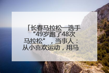长春马拉松一选手“49岁跑了48次马拉松”，当事人：从小喜欢运动，用马拉松感受大自然