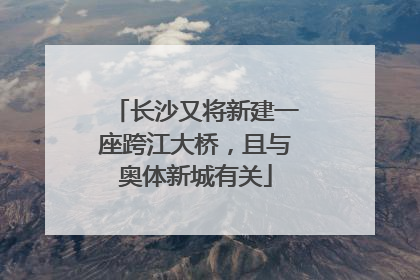 长沙又将新建一座跨江大桥，且与奥体新城有关