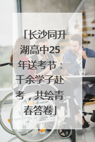 长沙同升湖高中25年送考节：千余学子赴考，共绘青春答卷