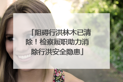 阻碍行洪林木已清除！检察履职助力消除行洪安全隐患