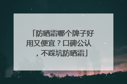 防晒霜哪个牌子好用又便宜？口碑公认，不踩坑防晒霜