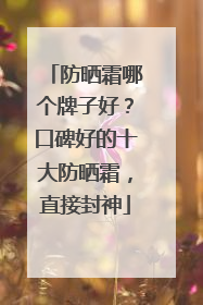 防晒霜哪个牌子好？口碑好的十大防晒霜，直接封神