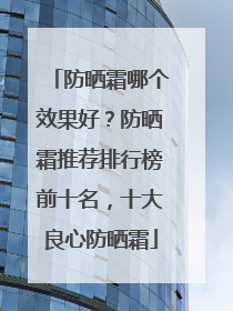 防晒霜哪个效果好？防晒霜推荐排行榜前十名，十大良心防晒霜