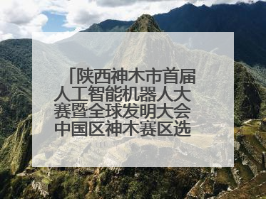 陕西神木市首届人工智能机器人大赛暨全球发明大会中国区神木赛区选拔赛隆重举行