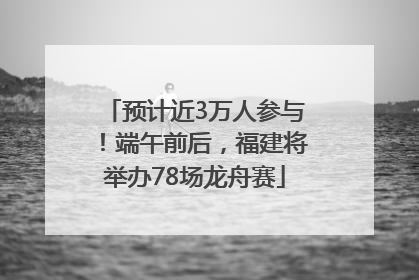 预计近3万人参与！端午前后，福建将举办78场龙舟赛