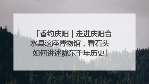 香约庆阳｜走进庆阳合水县这座博物馆，看石头如何讲述陇东千年历史