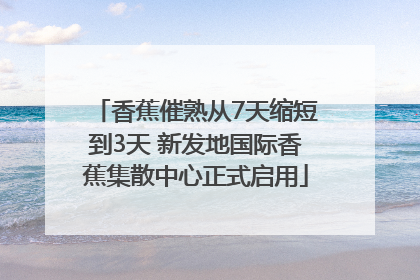 香蕉催熟从7天缩短到3天 新发地国际香蕉集散中心正式启用
