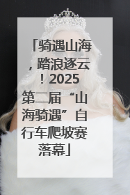 骑遇山海，踏浪逐云！2025第二届“山海骑遇”自行车爬坡赛落幕