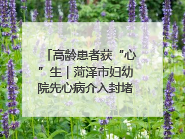 高龄患者获“心”生｜菏泽市妇幼院先心病介入封堵术实现技术突破