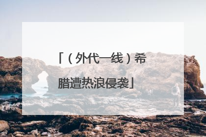 （外代一线）希腊遭热浪侵袭