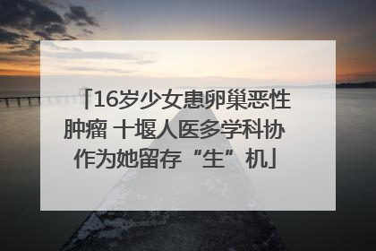 16岁少女患卵巢恶性肿瘤 十堰人医多学科协作为她留存“生”机