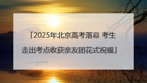 2025年北京高考落幕 考生走出考点收获亲友团花式祝福