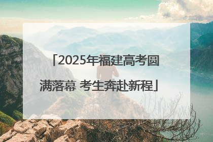2025年福建高考圆满落幕 考生奔赴新程