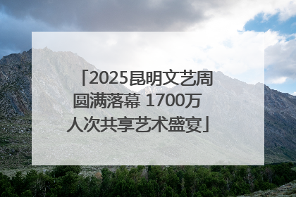 2025昆明文艺周圆满落幕 1700万人次共享艺术盛宴