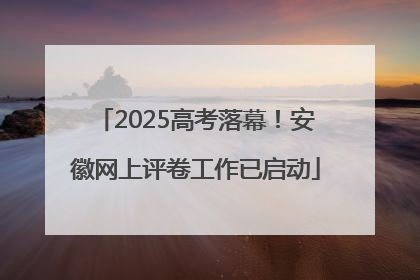 2025高考落幕！安徽网上评卷工作已启动