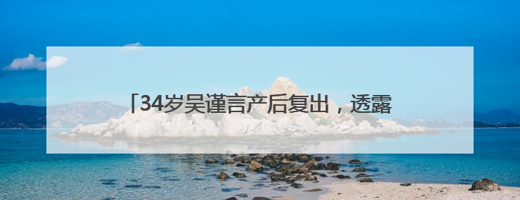 34岁吴谨言产后复出，透露在看新剧本，于正回怼质疑“吴谨言事业难再有起色”：女人在任何年纪都有她的光彩